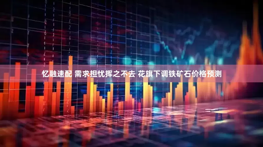 忆融速配 需求担忧挥之不去 花旗下调铁矿石价格预测