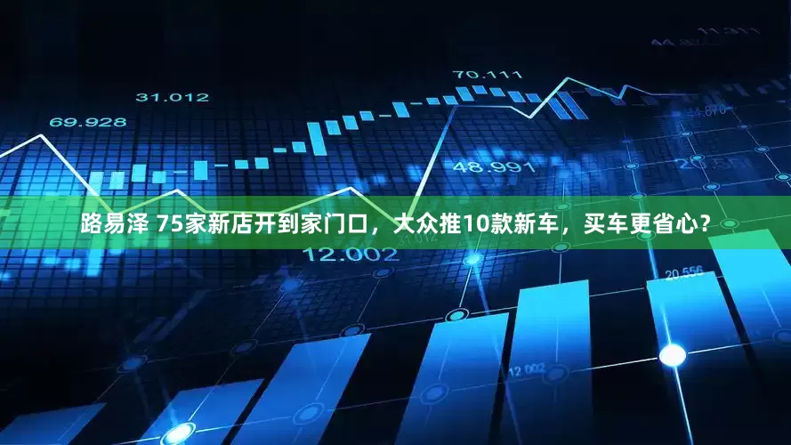 路易泽 75家新店开到家门口，大众推10款新车，买车更省心？