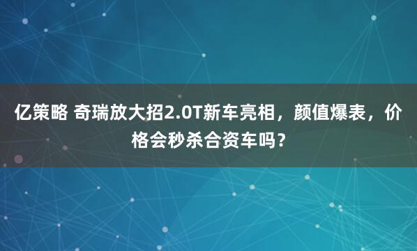 亿策略 奇瑞放大招2.0T新车亮相，颜值爆表，价格会秒杀合资车吗？