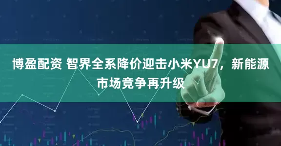 博盈配资 智界全系降价迎击小米YU7，新能源市场竞争再升级
