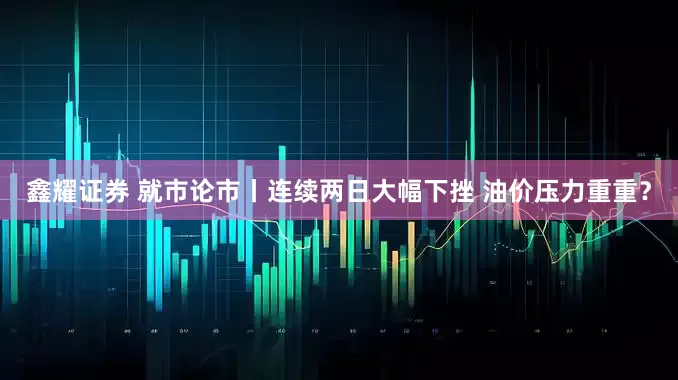 鑫耀证券 就市论市丨连续两日大幅下挫 油价压力重重？