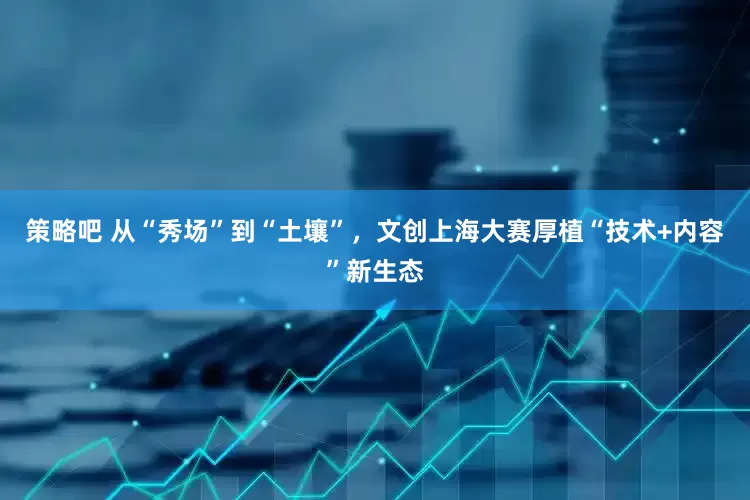 策略吧 从“秀场”到“土壤”，文创上海大赛厚植“技术+内容”新生态