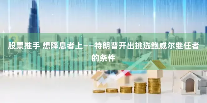 股票推手 想降息者上——特朗普开出挑选鲍威尔继任者的条件