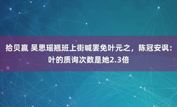 拾贝赢 吴思瑶翘班上街喊罢免叶元之，陈冠安讽：叶的质询次数是她2.3倍