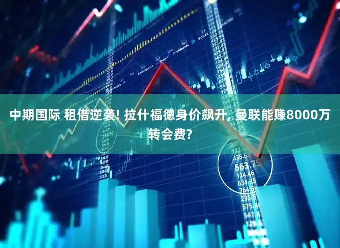 中期国际 租借逆袭! 拉什福德身价飙升, 曼联能赚8000万转会费?