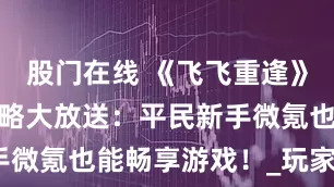 股门在线 《飞飞重逢》怀旧手游攻略大放送：平民新手微氪也能畅享游戏！_玩家_挂机
