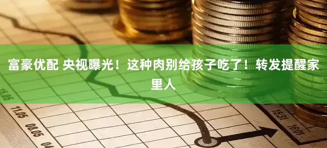富豪优配 央视曝光！这种肉别给孩子吃了！转发提醒家里人