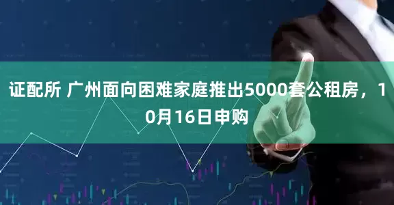 证配所 广州面向困难家庭推出5000套公租房，10月16日申购
