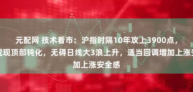 元配网 技术看市：沪指时隔10年攻上3900点，短期或现顶部钝化，无碍日线大3浪上升，适当回调增加上涨安全感