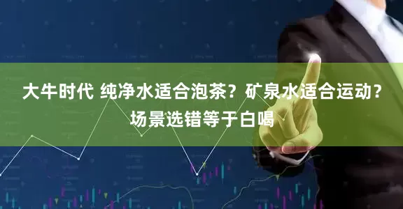 大牛时代 纯净水适合泡茶？矿泉水适合运动？场景选错等于白喝