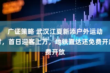 广证策略 武汉江夏新添户外运动村，首日迎客上万，地铁直达还免费开放