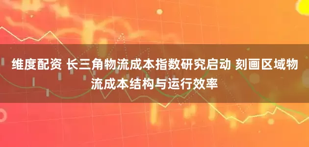 维度配资 长三角物流成本指数研究启动 刻画区域物流成本结构与运行效率
