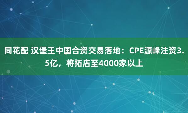 同花配 汉堡王中国合资交易落地：CPE源峰注资3.5亿，将拓店至4000家以上