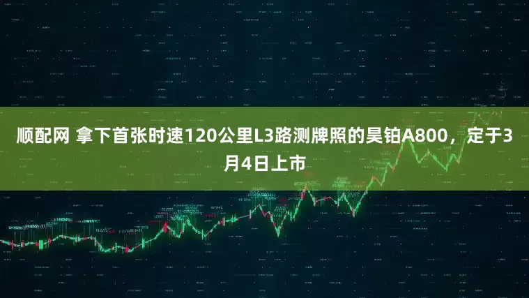 顺配网 拿下首张时速120公里L3路测牌照的昊铂A800，定于3月4日上市