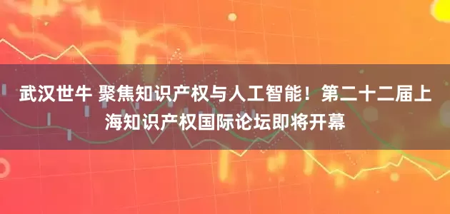 武汉世牛 聚焦知识产权与人工智能！第二十二届上海知识产权国际论坛即将开幕