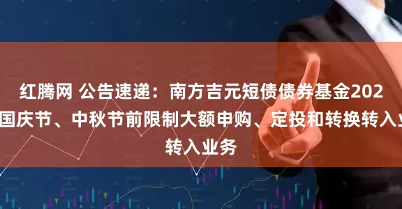 红腾网 公告速递：南方吉元短债债券基金2025年国庆节、中秋节前限制大额申购、定投和转换转入业务