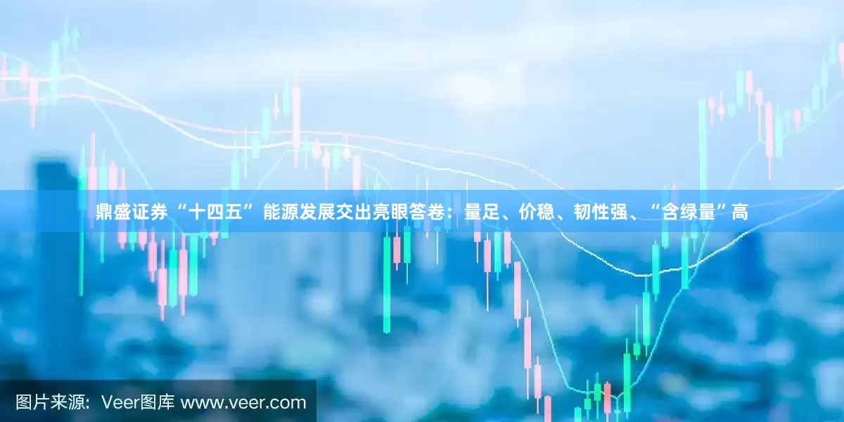 鼎盛证券 “十四五” 能源发展交出亮眼答卷：量足、价稳、韧性强、“含绿量”高