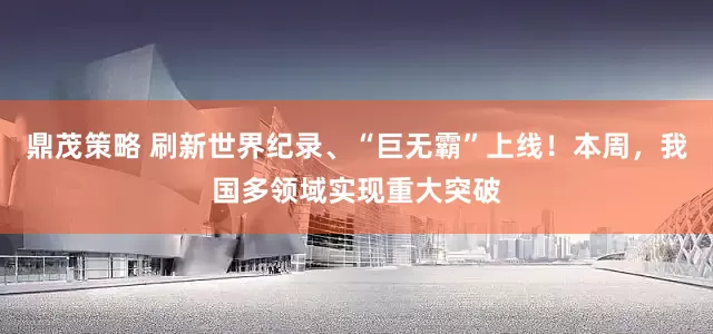 鼎茂策略 刷新世界纪录、“巨无霸”上线！本周，我国多领域实现重大突破