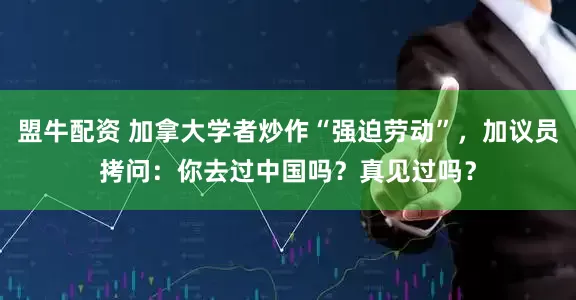 盟牛配资 加拿大学者炒作“强迫劳动”，加议员拷问：你去过中国吗？真见过吗？