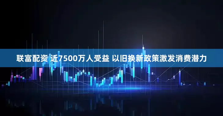 联富配资 近7500万人受益 以旧换新政策激发消费潜力