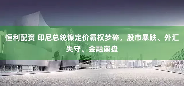 恒利配资 印尼总统镍定价霸权梦碎，股市暴跌、外汇失守、金融崩盘