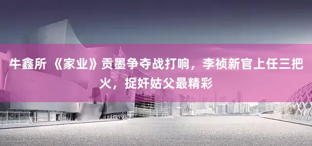牛鑫所 《家业》贡墨争夺战打响，李祯新官上任三把火，捉奸姑父最精彩