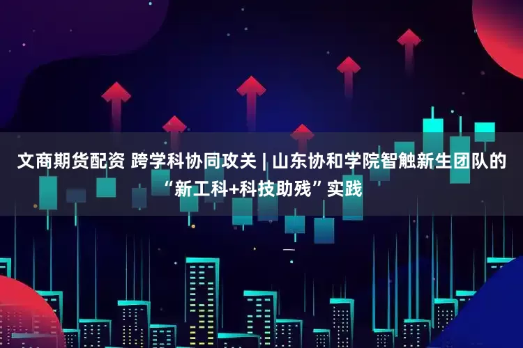 文商期货配资 跨学科协同攻关 | 山东协和学院智触新生团队的“新工科+科技助残”实践